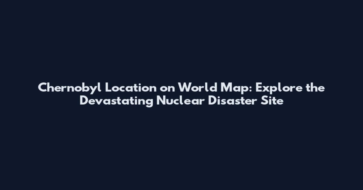 Chernobyl Location on World Map: Explore the Devastating Nuclear Disaster Site