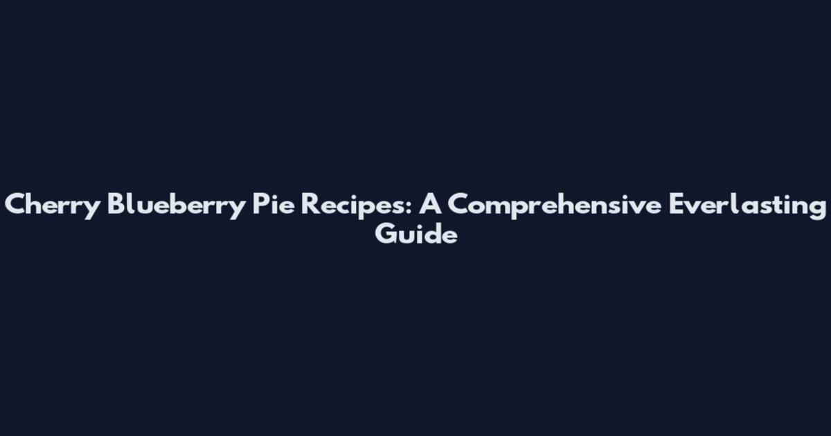 Cherry Blueberry Pie Recipes: A Comprehensive Everlasting Guide