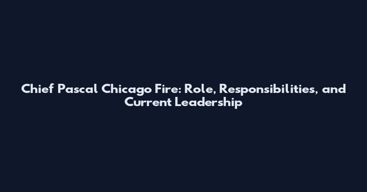 Chief Pascal Chicago Fire: Role, Responsibilities, and Current Leadership