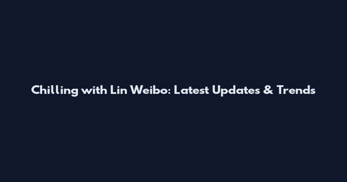 Chilling with Lin Weibo: Latest Updates & Trends