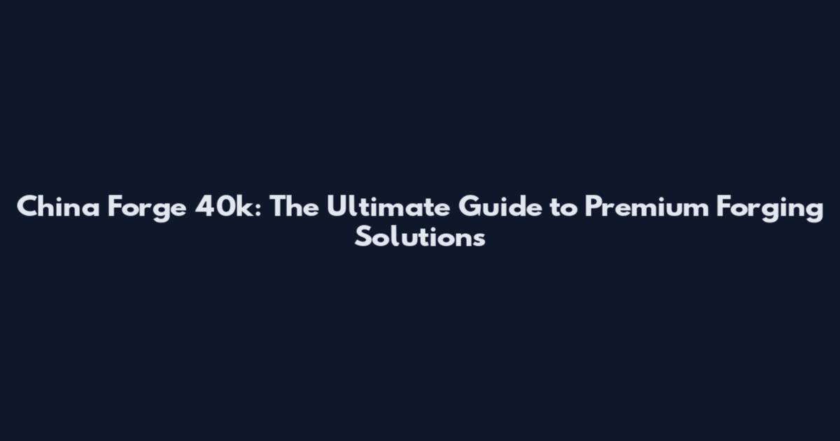 China Forge 40k: The Ultimate Guide to Premium Forging Solutions