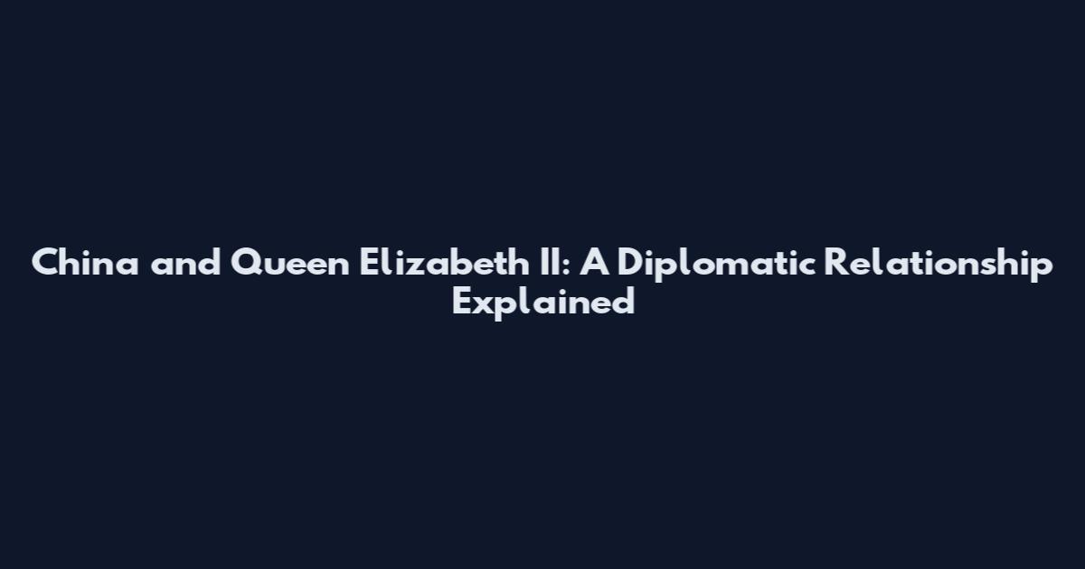 China and Queen Elizabeth II: A Diplomatic Relationship Explained