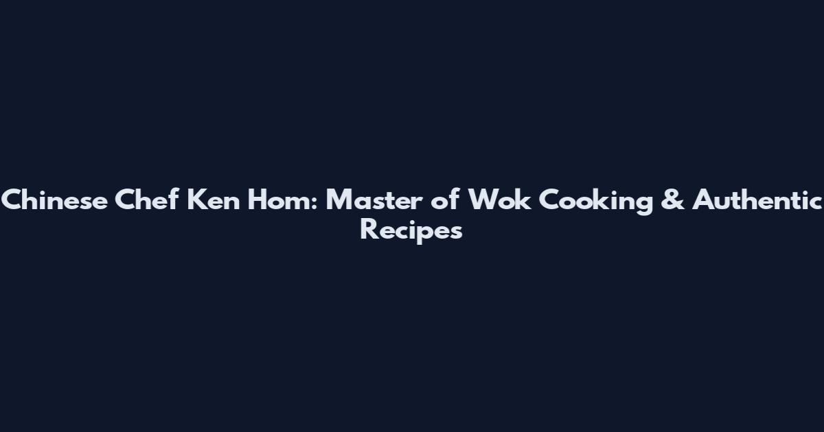 Chinese Chef Ken Hom: Master of Wok Cooking & Authentic Recipes