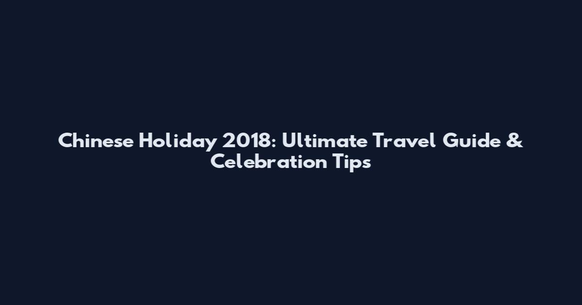 Chinese Holiday 2018: Ultimate Travel Guide & Celebration Tips