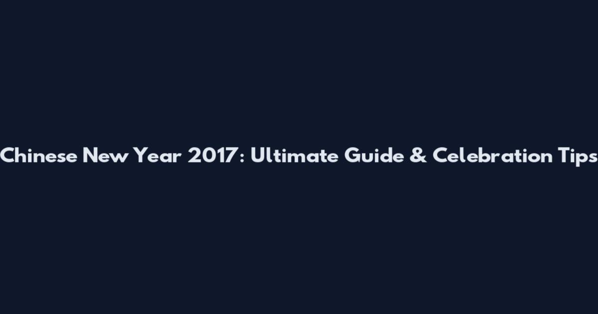 Chinese New Year 2017: Ultimate Guide & Celebration Tips
