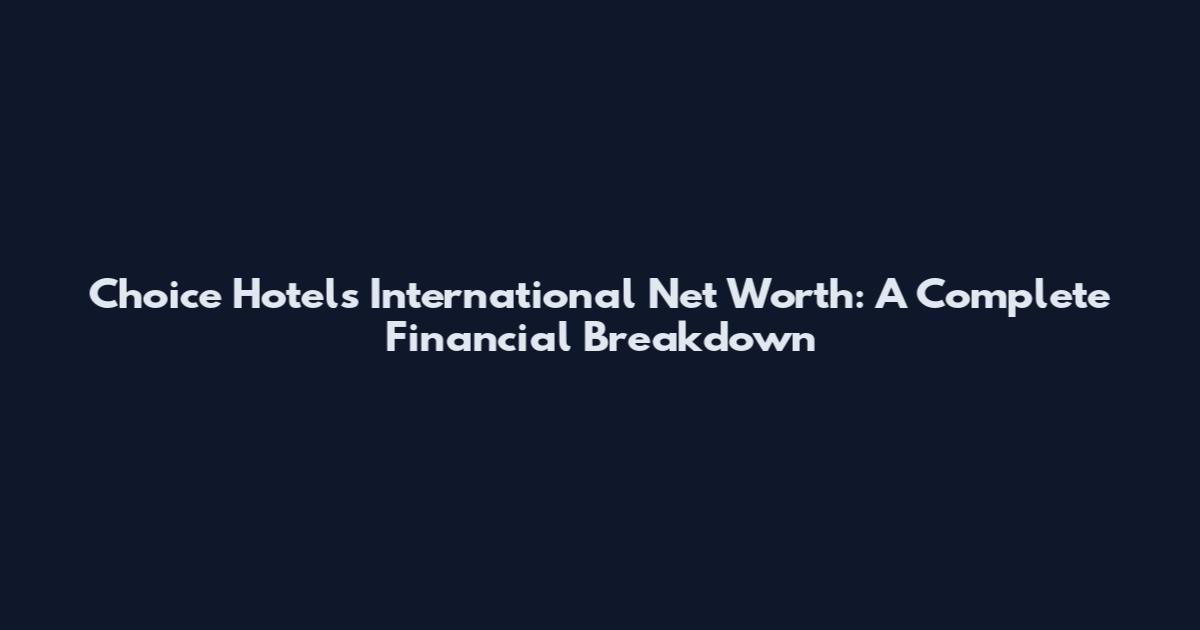 Choice Hotels International Net Worth: A Complete Financial Breakdown