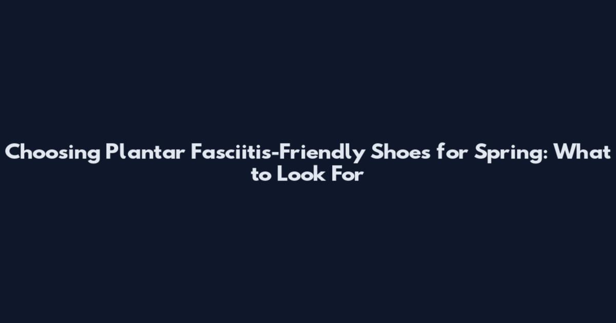 Choosing Plantar Fasciitis-Friendly Shoes for Spring: What to Look For