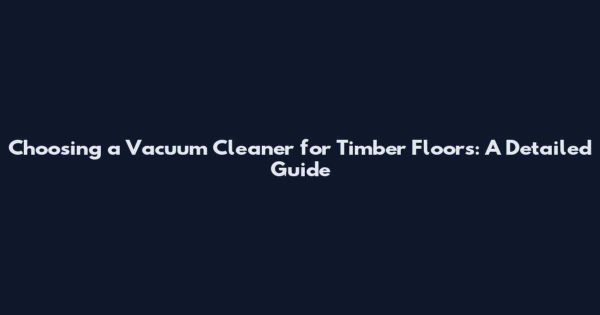 Choosing a Vacuum Cleaner for Timber Floors: A Detailed Guide