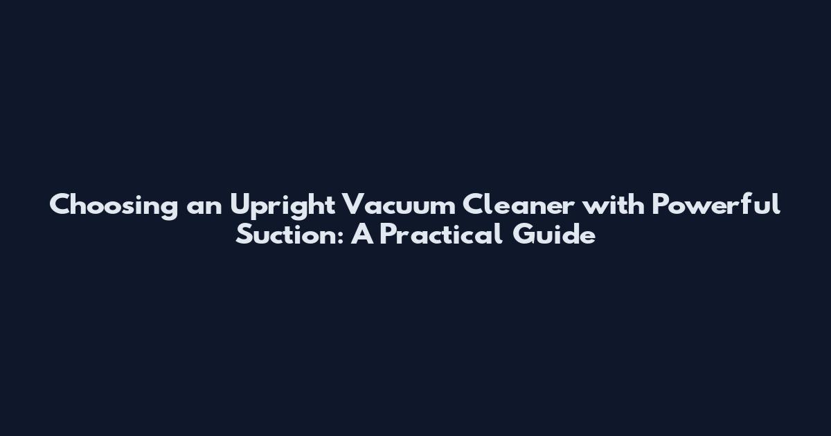 Choosing an Upright Vacuum Cleaner with Powerful Suction: A Practical Guide