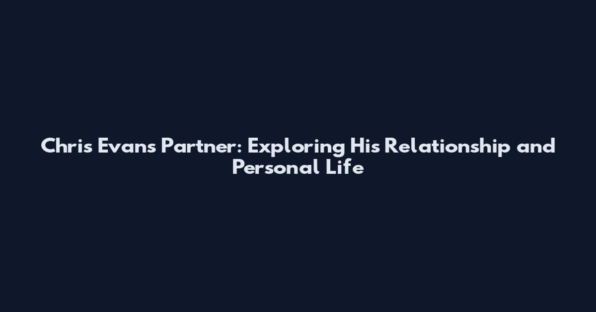 Chris Evans Partner: Exploring His Relationship and Personal Life