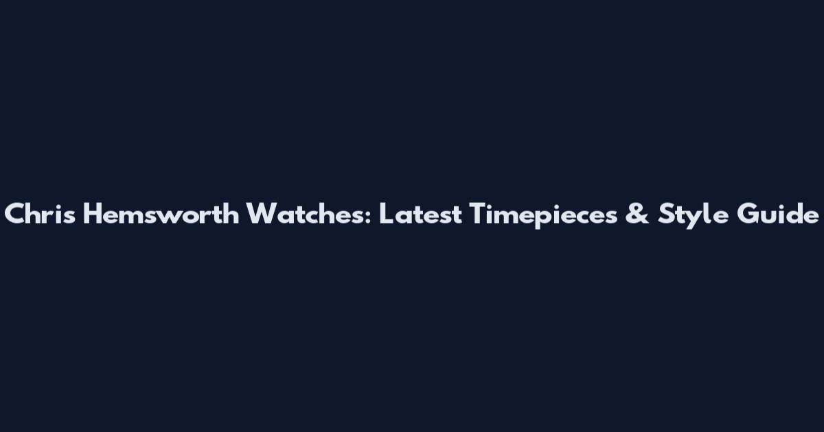 Chris Hemsworth Watches: Latest Timepieces & Style Guide