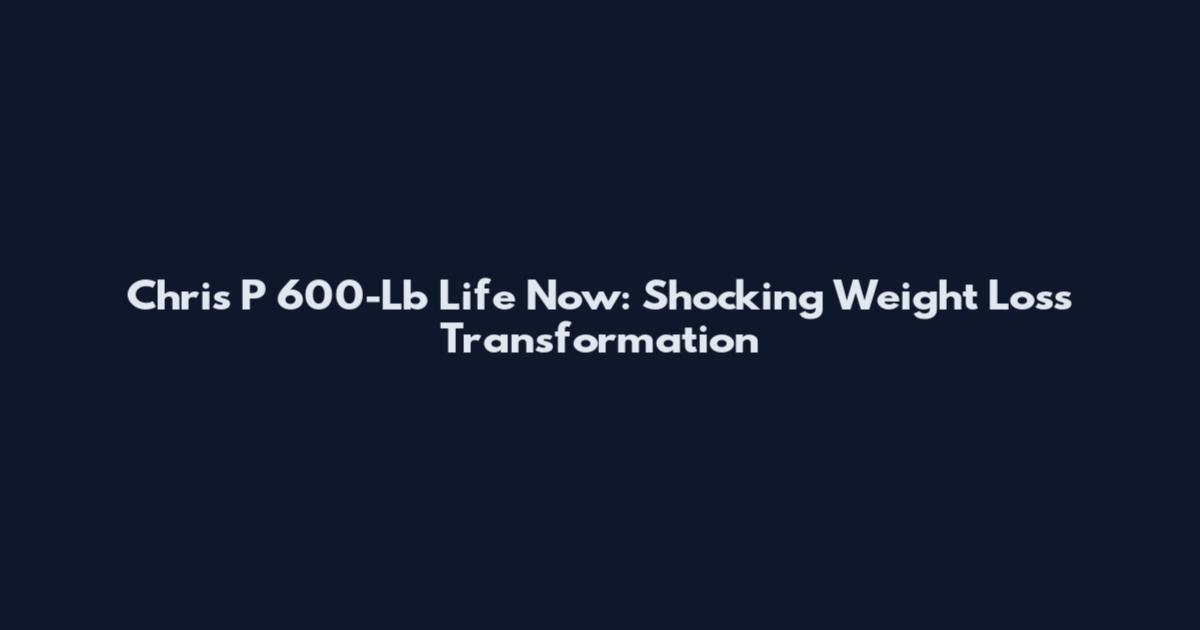 Chris P 600-Lb Life Now: Shocking Weight Loss Transformation