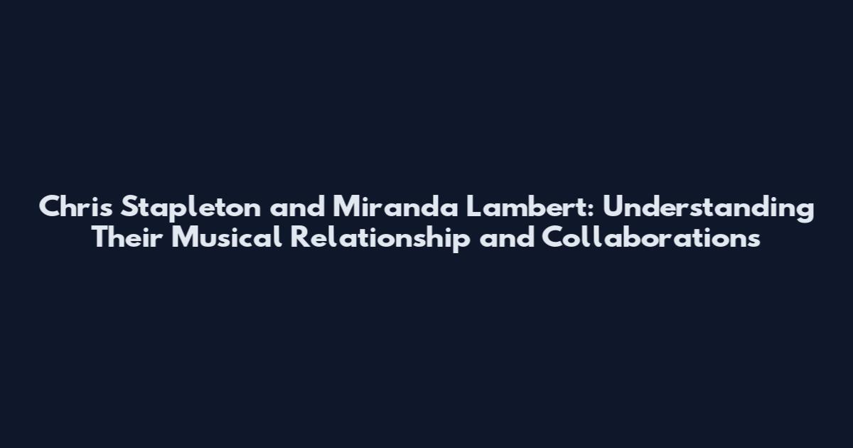 Chris Stapleton and Miranda Lambert: Understanding Their Musical Relationship and Collaborations