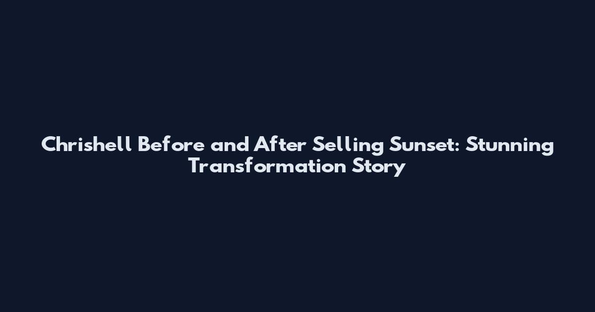 Chrishell Before and After Selling Sunset: Stunning Transformation Story