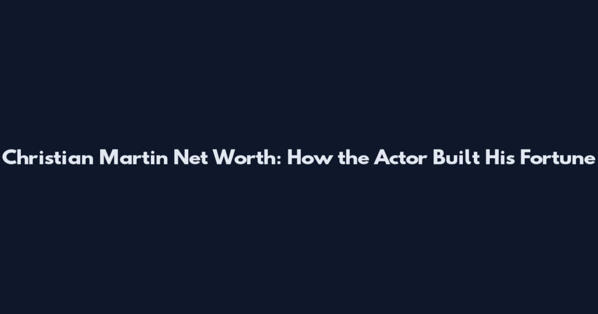 Christian Martin Net Worth: How the Actor Built His Fortune