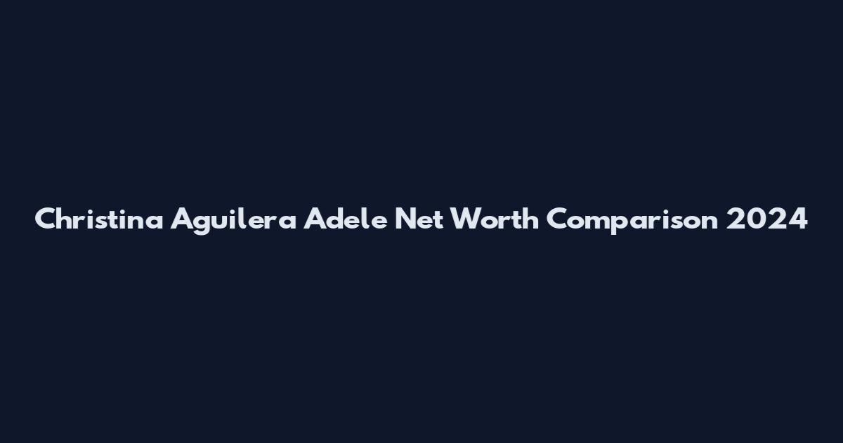 Christina Aguilera Adele Net Worth Comparison 2024