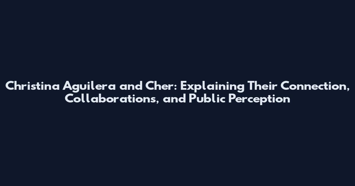 Christina Aguilera and Cher: Explaining Their Connection, Collaborations, and Public Perception