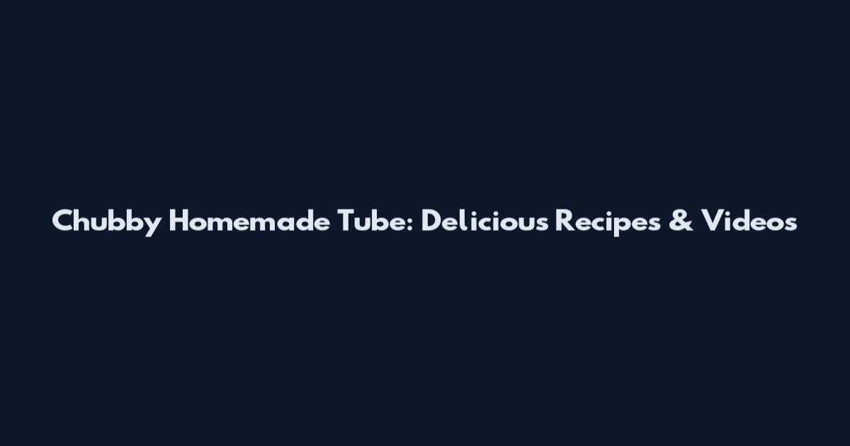 Chubby Homemade Tube: Delicious Recipes & Videos