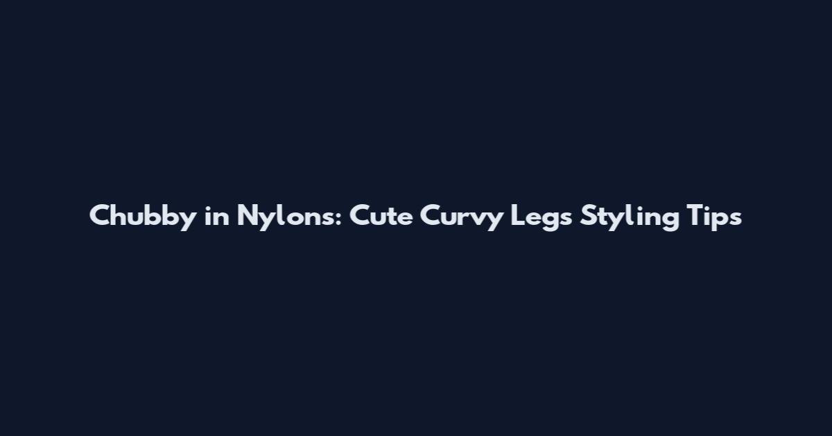 Chubby in Nylons: Cute Curvy Legs Styling Tips