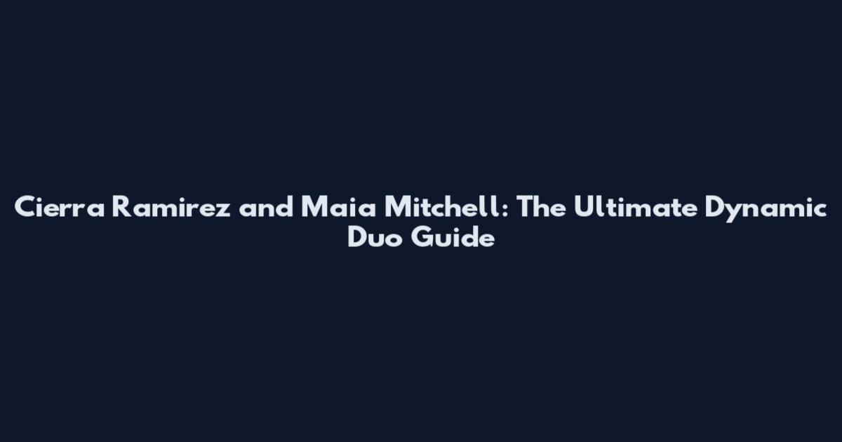 Cierra Ramirez and Maia Mitchell: The Ultimate Dynamic Duo Guide