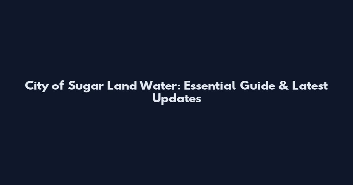 City of Sugar Land Water: Essential Guide & Latest Updates