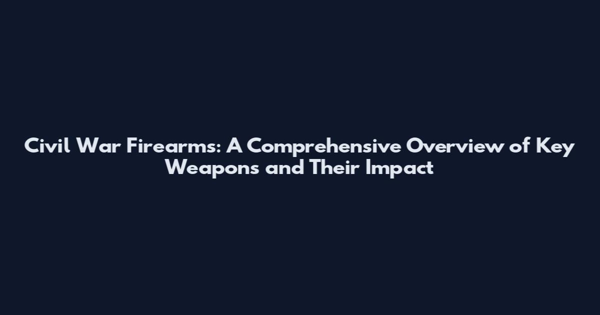 Civil War Firearms: A Comprehensive Overview of Key Weapons and Their Impact