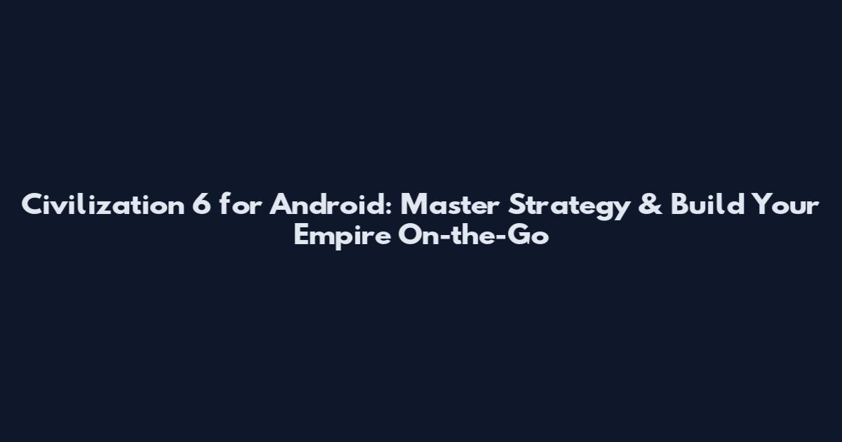 Civilization 6 for Android: Master Strategy & Build Your Empire On-the-Go