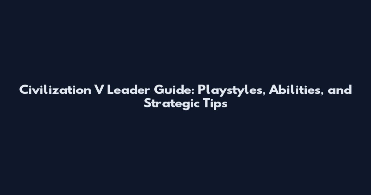Civilization V Leader Guide: Playstyles, Abilities, and Strategic Tips