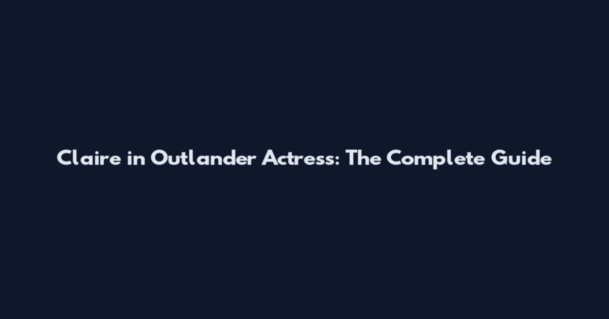 Claire in Outlander Actress: The Complete Guide