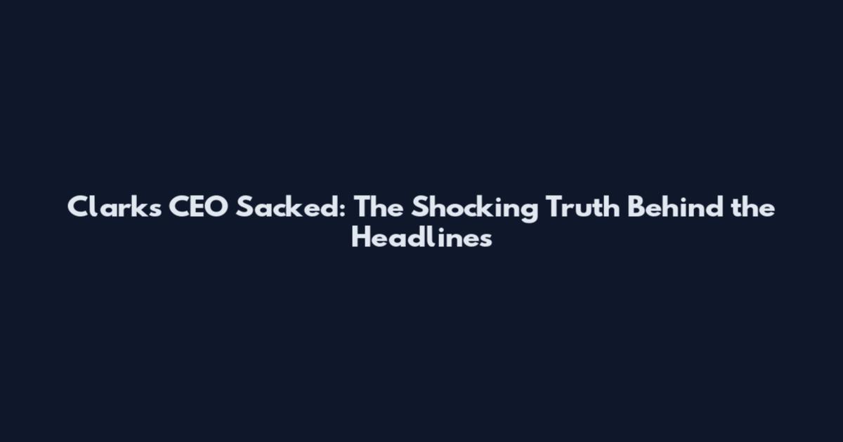 Clarks CEO Sacked: The Shocking Truth Behind the Headlines