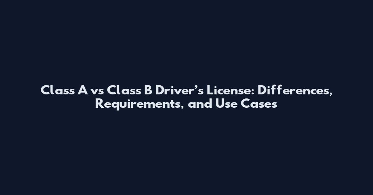 Class A vs Class B Driver’s License: Differences, Requirements, and Use Cases