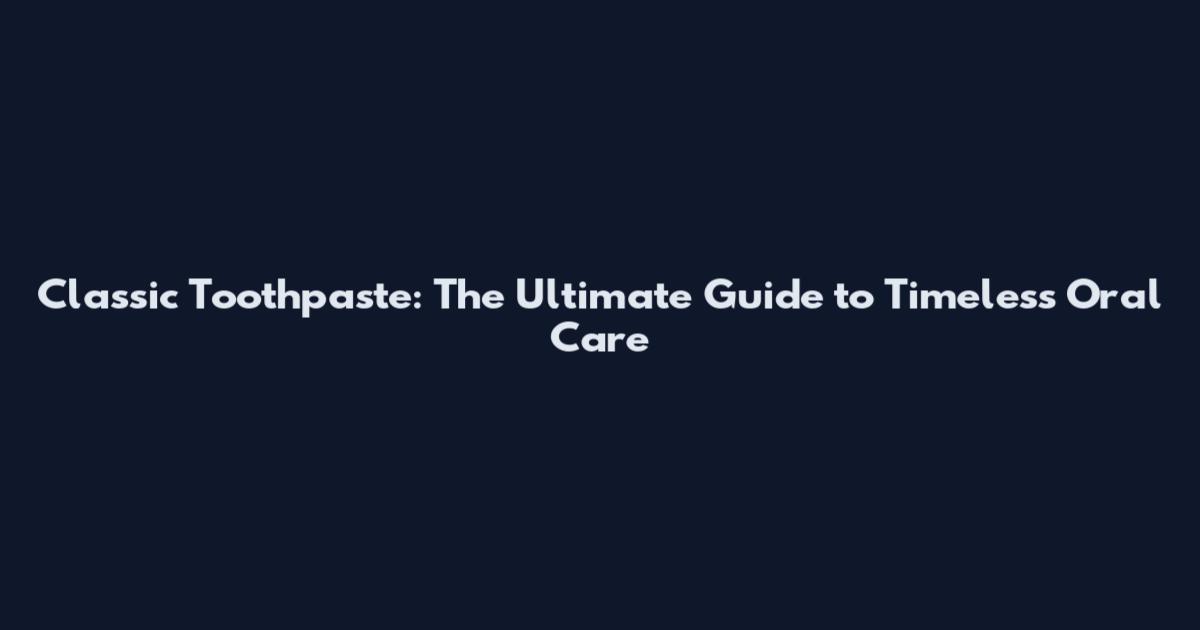 Classic Toothpaste: The Ultimate Guide to Timeless Oral Care