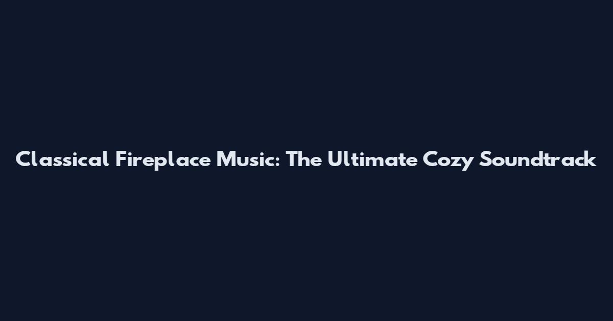 Classical Fireplace Music: The Ultimate Cozy Soundtrack