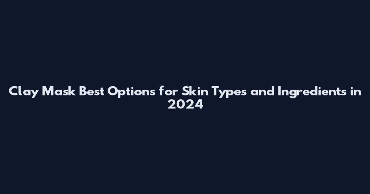Clay Mask Best Options for Skin Types and Ingredients in 2024