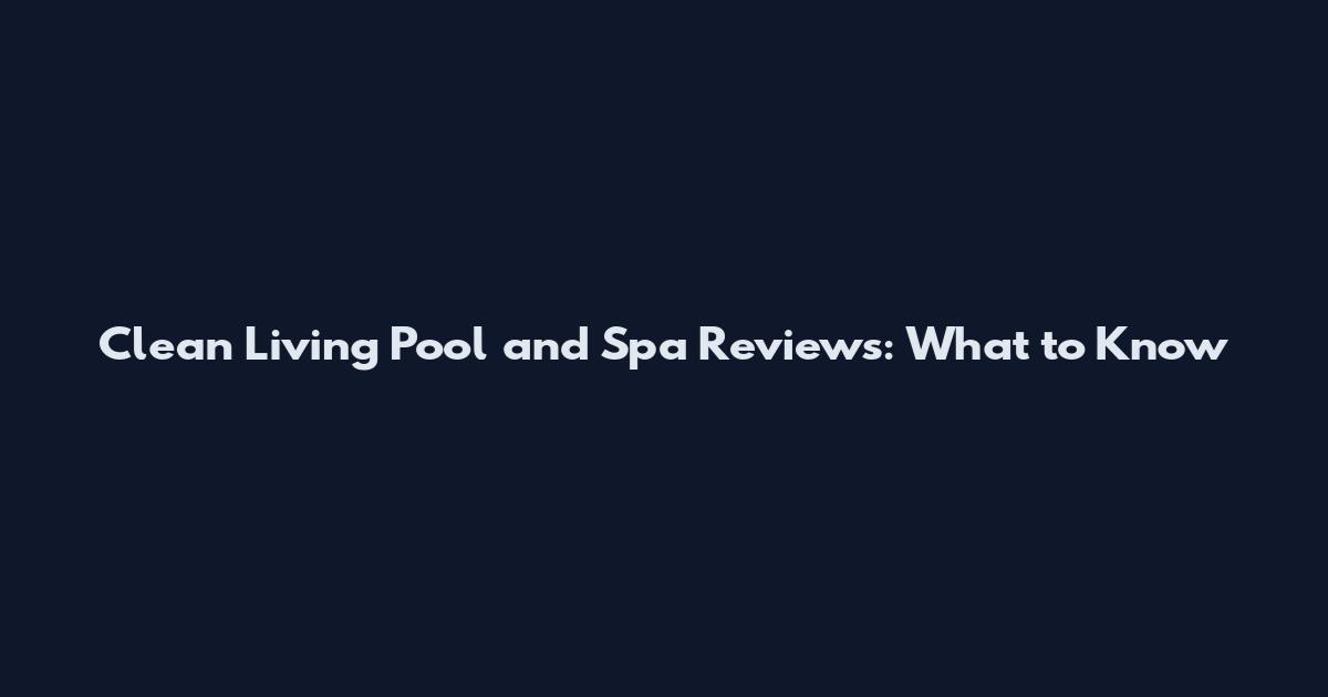 Clean Living Pool and Spa Reviews: What to Know