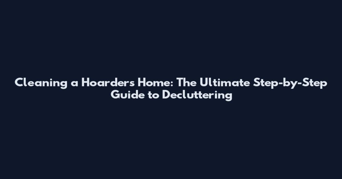 Cleaning a Hoarder's Home: The Ultimate Step-by-Step Guide to Decluttering