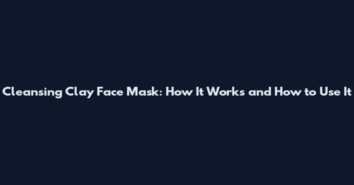 Cleansing Clay Face Mask: How It Works and How to Use It