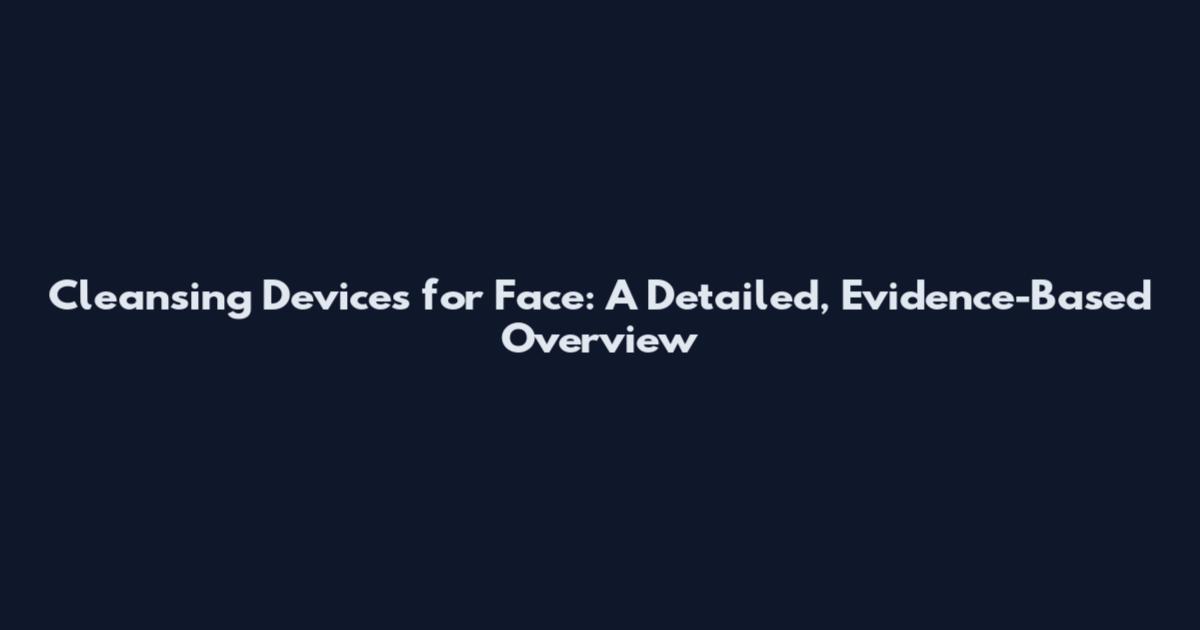 Cleansing Devices for Face: A Detailed, Evidence-Based Overview
