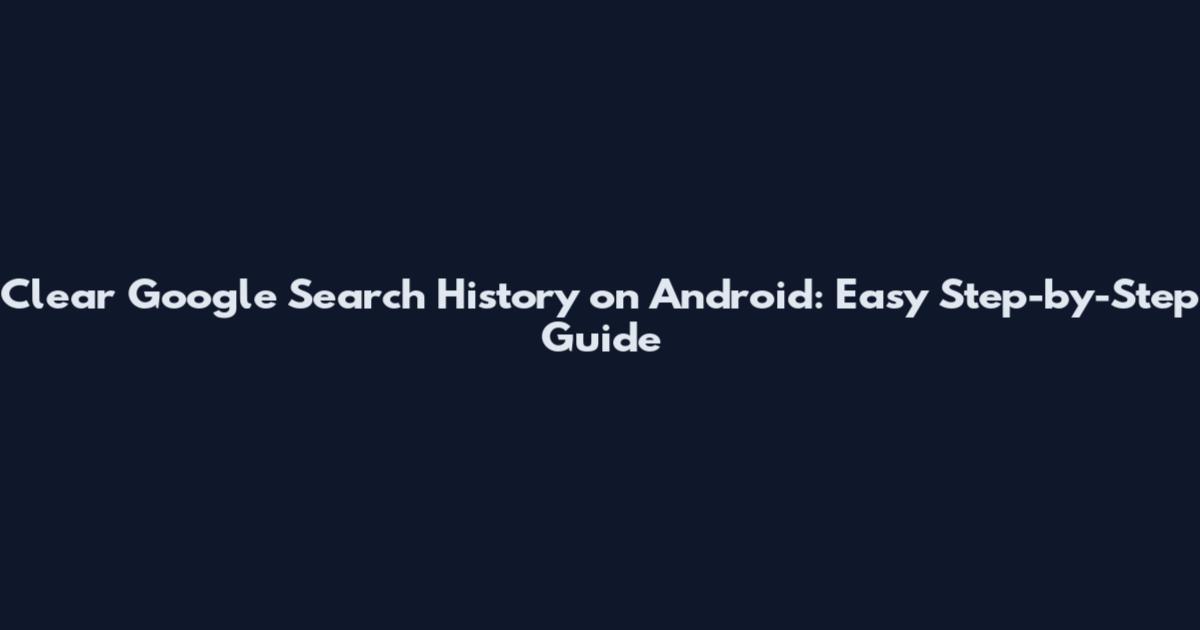 Clear Google Search History on Android: Easy Step-by-Step Guide
