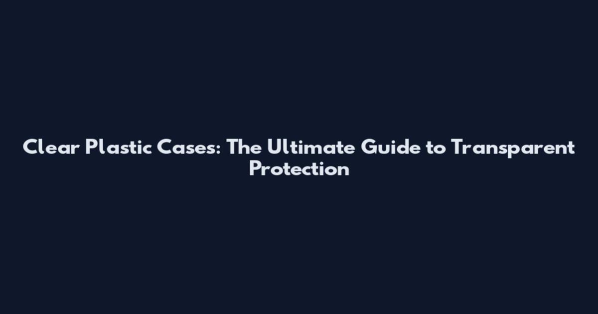 Clear Plastic Cases: The Ultimate Guide to Transparent Protection