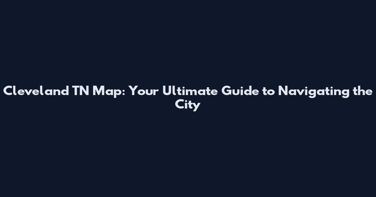 Cleveland TN Map: Your Ultimate Guide to Navigating the City