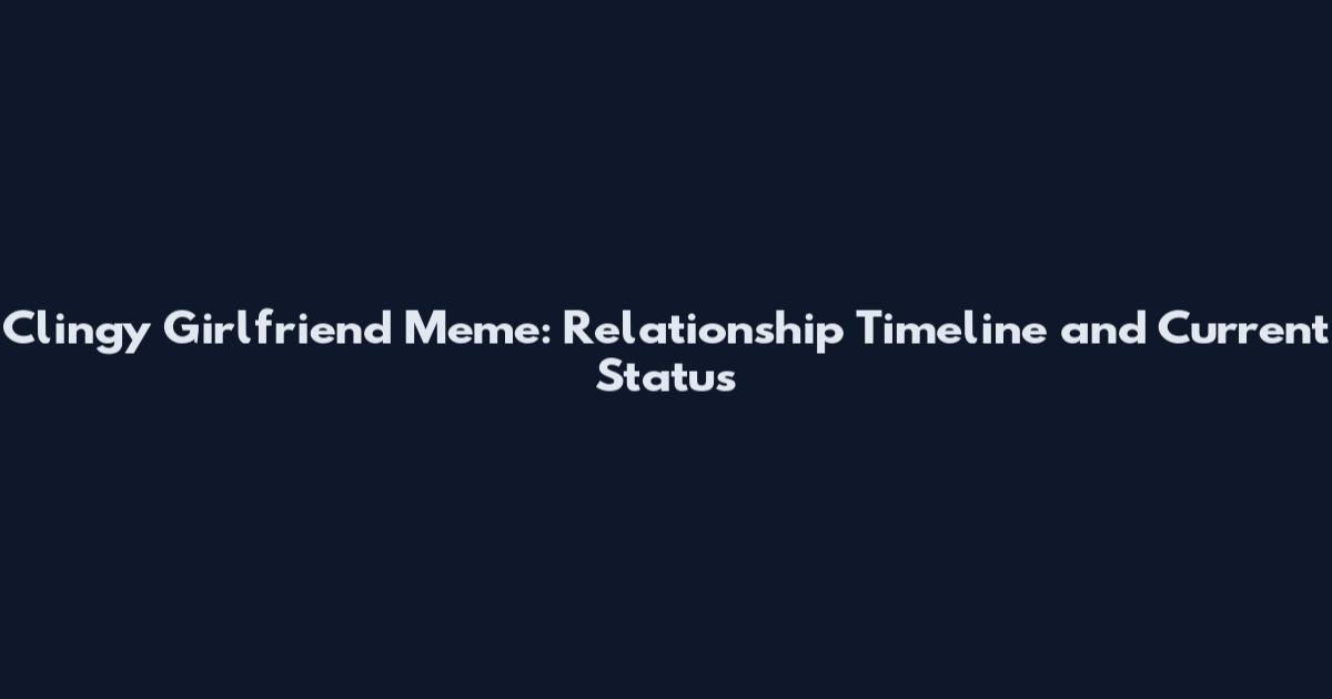 Clingy Girlfriend Meme: Relationship Timeline and Current Status
