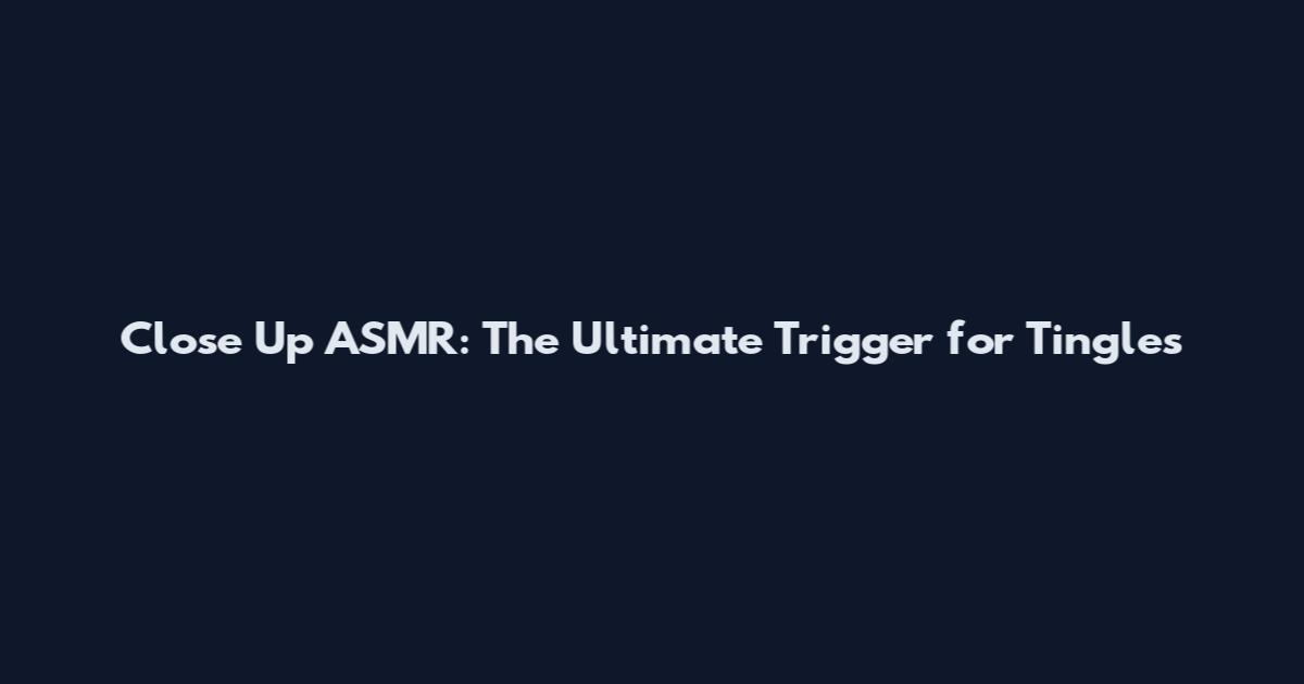 Close Up ASMR: The Ultimate Trigger for Tingles