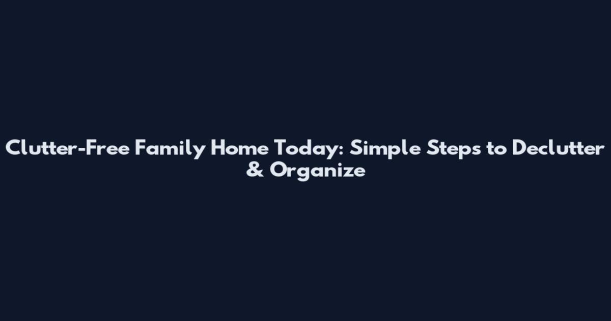 Clutter-Free Family Home Today: Simple Steps to Declutter & Organize