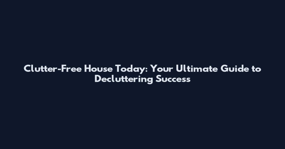 Clutter-Free House Today: Your Ultimate Guide to Decluttering Success