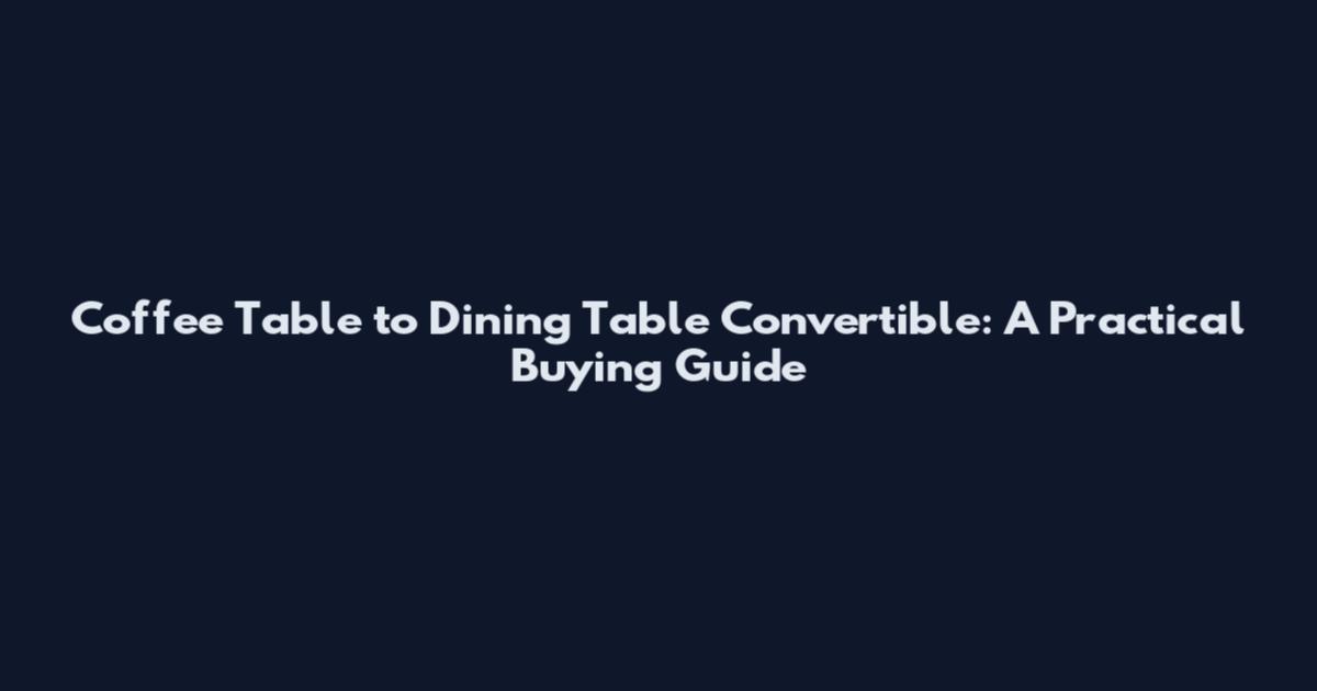 Coffee Table to Dining Table Convertible: A Practical Buying Guide