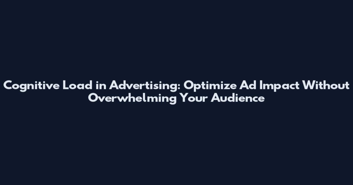 Cognitive Load in Advertising: Optimize Ad Impact Without Overwhelming Your Audience