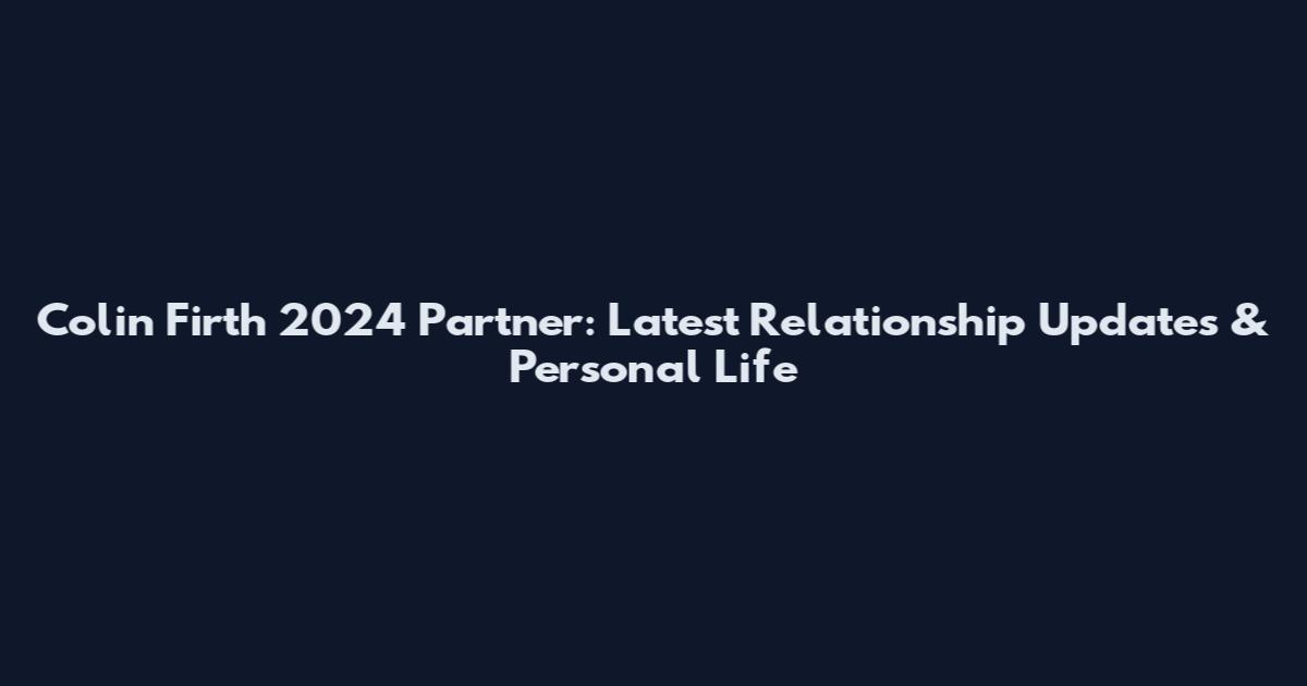 Colin Firth 2024 Partner: Latest Relationship Updates & Personal Life