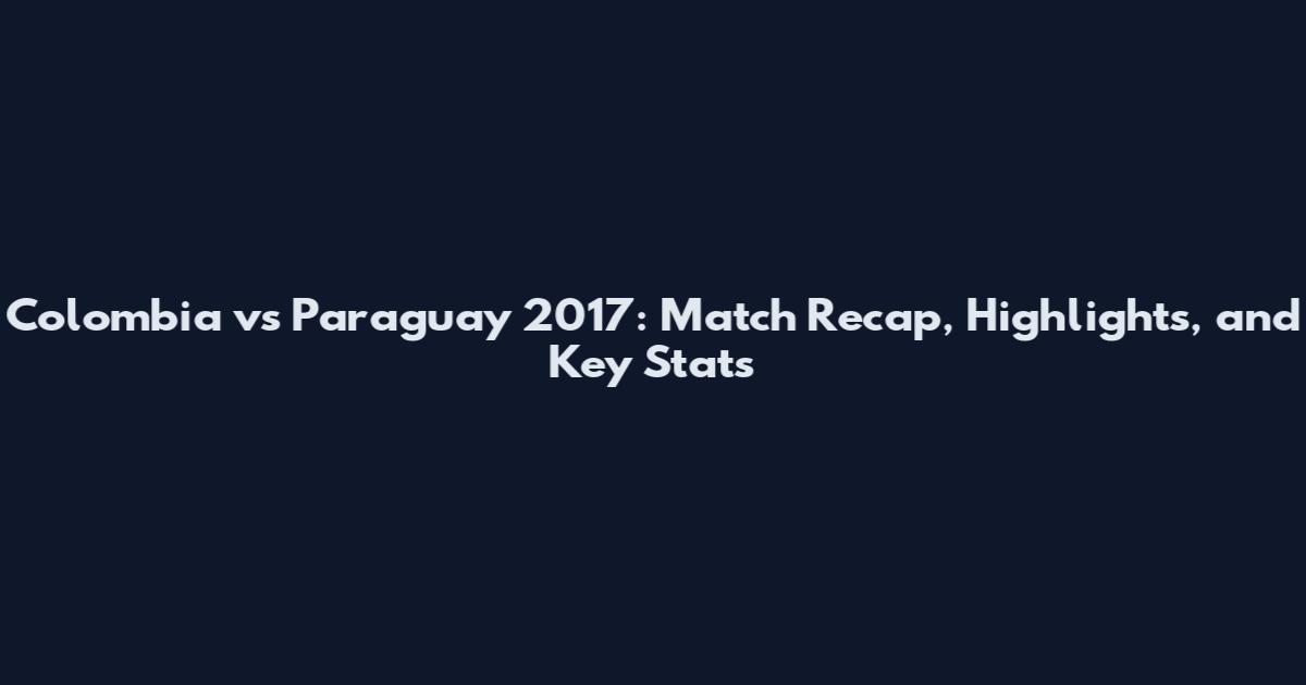 Colombia vs Paraguay 2017: Match Recap, Highlights, and Key Stats