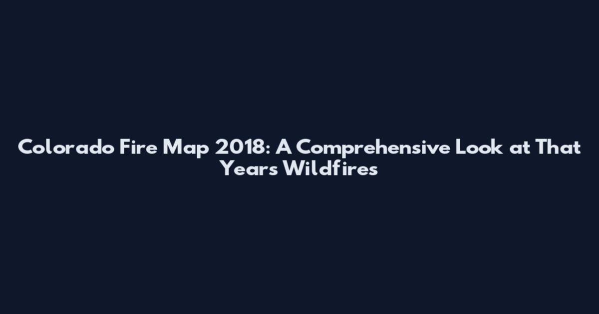 Colorado Fire Map 2018: A Comprehensive Look at That Year's Wildfires